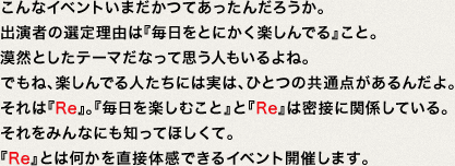 こんなイベントいまだかつてあったんだろうか。出演者の選定理由は『毎日をとにかく楽しんでる』こと。漠然としたテーマだなって思う人もいるよね。でもね、楽しんでる人たちには実は、ひとつの共通点があるんだよ。それは『Re』。『毎日を楽しむこと』と『Re』は密接に関係している。それをみんなにも知ってほしくて。『Re』とは何かを直接体感できるイベント開催します。