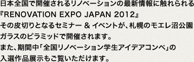 日本全国で開催されるリノベーションの最新情報に触れられる『RENOVATlON EXPO JAPAN 2012』その皮切りとなるセミナー&イベントが、札幌のモエレ沼公園ガラスのピラミッドで開催されます。また、期間中「全国リノベーション学生アイデアコンペ」の入選作品展示もご覧いただけます。