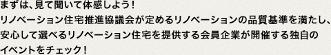 まずは、見て聞いて体感しよう！リノベーション住宅推進協議会が定めるリノベーションの品質基準を満たし、安心して選べるリノベーション住宅を提供する会員企業が開催する独自の
イベントをチェック！