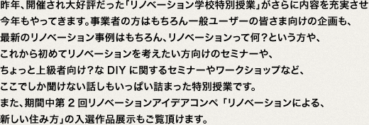 昨年、開催され大好評だった「リノベーション学校特別授業」がさらに内容を充実させ今年もやってきます。事業者の方はもちろん一般ユーザーの皆さま向けの企画も、最新のリノベーション事例はもちろん、リノベーションって何？という方や、これから初めてリノベーションを考えたいかた向けのセミナーや、ちょっと上級者向け？なDIYに関するセミナーやワークショップなど、ここでしか聞けない話しもいっぱい詰まった特別授業です。また、期間中第2回リノベーションアイデアコンペ 「リノベーションによる、新しい住み方」の入選作品展示もご覧頂けます。