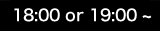 18:00 or 19:00 ~