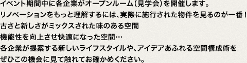 イベント期間中に各企業がオープンルーム（見学会）を開催します。リノベーションをもっと理解するには、実際に施行された物件を見るのが一番！古さと新しさがミックスされた味のある空間機能性を向上させ快適になった空間…各企業が提案する新しいライフスタイルや、アイデアあふれる空間構成術をぜひこの機会に見て触れてお確かめください。