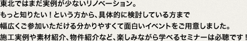 東北ではまだ実例が少ないリノベーション。もっと知りたい!という方から、具体的に検討している方まで幅広くご参加いただける分かりやすくて面白いイベントをご用意しました。施工実例や素材紹介、物件紹介など、楽しみながら学べるセミナーは必聴です!