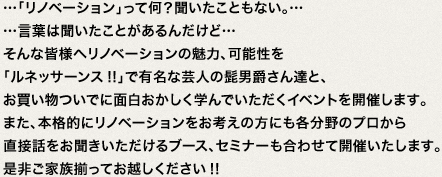 …「リノベーション」って何？聞いたこともない。……言葉は聞いたことがあるんだけど…そんな皆様へリノベーションの魅力、可能性を「ルネッサーンス!!」で有名な芸人の髭男爵さん達と、お買い物ついでに面白おかしく学んでいただくイベントを開催します。また、本格的にリノベーションをお考えの方にも各分野のプロから直接話をお聞きいただけるブース、セミナーも合わせて開催いたします。是非ご家族揃ってお越しください!!