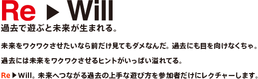 Re▶Will過去で遊ぶと未来が生まれる。未来をワクワクさせたいなら前だけ見てもダメなんだ。 過去にも目を向けなくちゃ。過去には未来をワクワクさせるヒントがいっぱい溢れてる。Re▶Will。 未来へつながる過去の上手な遊び方を参加者だけにレクチャーします。