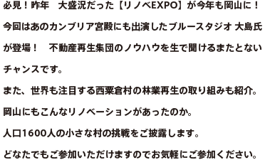 必見！昨年　大盛況だった【リノベEXPO】が今年も岡山に！今回はあのカンブリア宮殿にも出演したブルースタジオ 大島氏が登場！不動産再生集団のノウハウを生で聞けるまたとないチャンスです。また、世界も注目する西粟倉村の林業再生の取り組みも紹介。岡山にもこんなリノベーションがあったのか。人口1600人の小さな村の挑戦をご披露します。どなたでもご参加いただけますのでお気軽にご参加ください。