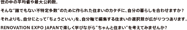 世の中の平均値や最大公約数。そんな“誰でもない不特定多数”のために作られた住まいのカタチに、自分の暮らしを合わせますか？それよりも、自分にとって「ちょうどいい」を、自分軸で編集する住まいの選択肢が広がりつつあります。RENOVATION EXPO JAPANで楽しく学びながら“ちゃんと住まい”を考えてみませんか？