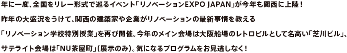 年に一度、全国をリレー形式で巡るイベント「リノベーションEXPO JAPAN」が今年も関西に上陸！昨年の大盛況をうけて、関西の建築家や企業がリノベーションの最新事情を教える「リノベーション学校特別授業」を再び開催。今年のメイン会場は大阪船場のレトロビルとして名高い「芝川ビル」、サテライト会場は「NU茶屋町」（展示のみ）。気になるプログラムをお見逃しなく！