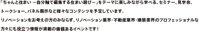 「ちゃんと住まい −自分軸で編集する住まい選び−」をテーマに楽しみながら学べる、セミナー、見学会、トークショー、パネル展示など様々なコンテンツを予定しています。リノベーションをお考えの方のみならず、リノベーション業界・不動産業界・建築業界のプロフェッショナルな
方々にも役立つ情報が満載の価値あるイベントです！