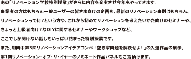 あの「リノベーション学校特別授業」がさらに内容を充実させ今年もやってきます。事業者の方はもちろん一般ユーザーの皆さま向けの企画も、最新のリノベーション事例はもちろん、リノベーションって何？という方や、これから初めてリノベーションを考えたいかた向けのセミナーや、ちょっと上級者向け？なDIYに関するセミナーやワークショップなど、ここでしか聞けない話しもいっぱい詰まった特別授業です。また、期間中第3回リノベーションアイデアコンペ 「空き家問題を解決せよ！」の入選作品の展示、第1回リノベーション・オブ・ザ・イヤーのノミネート作品パネルもご覧頂けます。