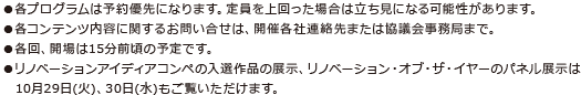 ●各プログラムは予約優先になります。定員を上回った場合は立ち見になる可能性があります。●各コンテンツ内容に関するお問い合せは、開催各社連絡先または協議会事務局まで。●各回、開場は15分前頃の予定です。●リノベーションアイディアコンペの入選作品の展示、リノベーション・オブ・ザ・イヤーのパネル展示は10月29日(火)、30日(水)もご覧いただけます。 