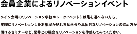 会員企業によるリノベーションイベント　メイン会場のリノベーション学校やトークイベントには足を運べない方も、実際にリノベーションしたお部屋が見れる見学会や具体的なリノベーションの進め方が聞けるセミナーなど、是非この機会をリノベーションを体感してみてください。
