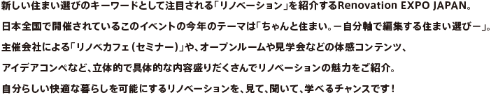 新しい住まい選びのキーワードとして注目される「リノベーション」を紹介するRenovation EXPO JAPAN。日本全国で開催されているこのイベントの今年のテーマは「ちゃんと住まい。－自分軸で編集する住まい選び－」。
主催会社による「リノベカフェ（セミナー）」や、オープンルームや見学会などの体感コンテンツ、アイデアコンペなど、立体的で具体的な内容盛りだくさんでリノベーションの魅力をご紹介。自分らしい快適な暮らしを可能にするリノベーションを、見て、聞いて、学べるチャンスです！