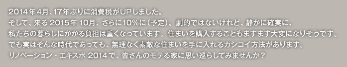 2014年４月、17年ぶりに消費税がUPしました。そして、来る2015年10月、さらに10％に（予定）。劇的ではないけれど、静かに確実に、私たちの暮らしにかかる負担は重くなっています。住まいを購入することもますます大変になりそうです。でも実はそんな時代であっても、無理なく素敵な住まいを手に入れるカシコイ方法があります。リノベーションEXPO 2014で、皆さんのモテる家に思い巡らしてみませんか？