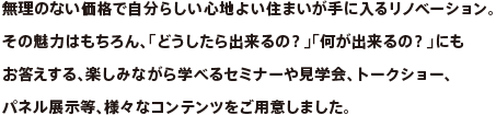 無理のない価格で自分らしい心地よい住まいが手に入るリノベーション。その魅力はもちろん、「どうしたら出来るの？」「何が出来るの？」にもお答えする、楽しみながら学べるセミナーや見学会、トークショー、パネル展示等、様々なコンテンツをご用意しました。