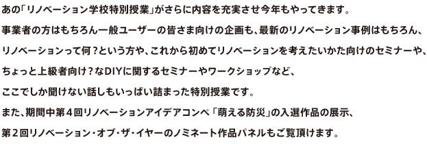 あの「リノベーション学校特別授業」がさらに内容を充実させ今年もやってきます。事業者の方はもちろん一般ユーザーの皆さま向けの企画も、最新のリノベーション事例はもちろん、リノベーションって何？という方や、これから初めてリノベーションを考えたいかた向けのセミナーや、ちょっと上級者向け？なDIYに関するセミナーやワークショップなど、ここでしか聞けない話しもいっぱい詰まった特別授業です。また、期間中第４回リノベーションアイデアコンペ 「萌える防災」の入選作品の展示、第２回リノベーション・オブ・ザ・イヤーのノミネート作品パネルもご覧頂けます。