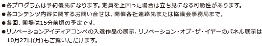 ●各プログラムは予約優先になります。定員を上回った場合は立ち見になる可能性があります。●各コンテンツ内容に関するお問い合せは、開催各社連絡先または協議会事務局まで。●各回、開場は15分前頃の予定です。●リノベーションアイディアコンペの入選作品の展示、リノベーション・オブ・ザ・イヤーのパネル展示は　10月27日(月)もご覧いただけます。 