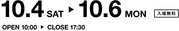 10.4 SAT ▶ 10.6MON　入場無料　OPEN 10:00 ▶ CLOSE 17:30