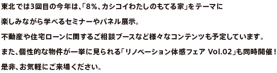 東北では3回目の今年は、「8％、カシコイわたしのもてる家」をテーマに楽しみながら学べるセミナーやパネル展示。不動産や住宅ローンに関するご相談ブースなど様々なコンテンツも予定しています。また、個性的な物件が一挙に見られる「リノベーション体感フェア Vol.02」も同時開催！是非、お気軽にご来場ください。